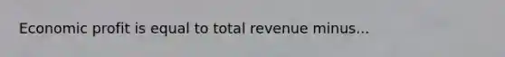 Economic profit is equal to total revenue minus...