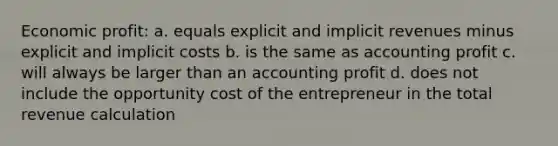 Economic profit: a. equals explicit and implicit revenues minus explicit and implicit costs b. is the same as accounting profit c. will always be larger than an accounting profit d. does not include the opportunity cost of the entrepreneur in the total revenue calculation