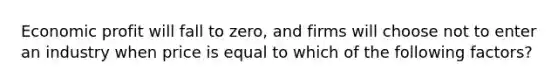 Economic profit will fall to zero, and firms will choose not to enter an industry when price is equal to which of the following factors?