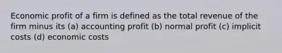 Economic profit of a firm is defined as the total revenue of the firm minus its (a) accounting profit (b) normal profit (c) implicit costs (d) economic costs