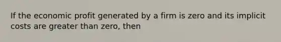 If the economic profit generated by a firm is zero and its implicit costs are greater than zero, then