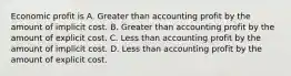 Economic profit is A. Greater than accounting profit by the amount of implicit cost. B. Greater than accounting profit by the amount of explicit cost. C. Less than accounting profit by the amount of implicit cost. D. Less than accounting profit by the amount of explicit cost.