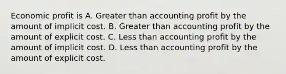 Economic profit is A. Greater than accounting profit by the amount of implicit cost. B. Greater than accounting profit by the amount of explicit cost. C. Less than accounting profit by the amount of implicit cost. D. Less than accounting profit by the amount of explicit cost.