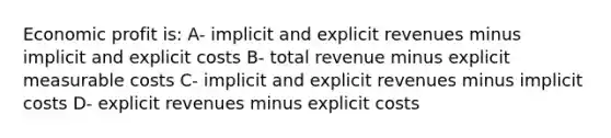 Economic profit is: A- implicit and explicit revenues minus implicit and explicit costs B- total revenue minus explicit measurable costs C- implicit and explicit revenues minus implicit costs D- explicit revenues minus explicit costs