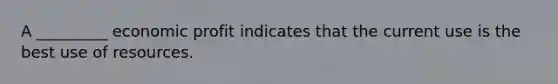 A _________ economic profit indicates that the current use is the best use of resources.