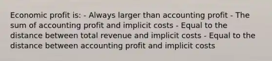 Economic profit is: - Always larger than accounting profit - The sum of accounting profit and implicit costs - Equal to the distance between total revenue and implicit costs - Equal to the distance between accounting profit and implicit costs