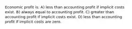 Economic profit is: A) less than accounting profit if implicit costs exist. B) always equal to accounting profit. C) greater than accounting profit if implicit costs exist. D) less than accounting profit if implicit costs are zero.