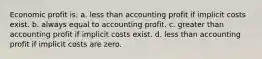 Economic profit is: a. less than accounting profit if implicit costs exist. b. always equal to accounting profit. c. greater than accounting profit if implicit costs exist. d. less than accounting profit if implicit costs are zero.