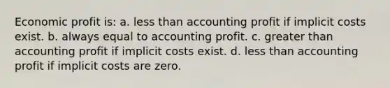 Economic profit is: a. less than accounting profit if implicit costs exist. b. always equal to accounting profit. c. greater than accounting profit if implicit costs exist. d. less than accounting profit if implicit costs are zero.