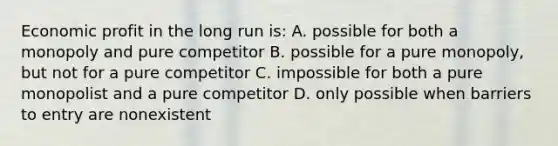 Economic profit in the long run is: A. possible for both a monopoly and pure competitor B. possible for a pure monopoly, but not for a pure competitor C. impossible for both a pure monopolist and a pure competitor D. only possible when barriers to entry are nonexistent