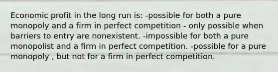 Economic profit in the long run is: -possible for both a pure monopoly and a firm in perfect competition - only possible when barriers to entry are nonexistent. -impossible for both a pure monopolist and a firm in perfect competition. -possible for a pure monopoly , but not for a firm in perfect competition.