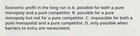 Economic profit in the long run is A. possible for both a pure monopoly and a pure competitor. B. possible for a pure monopoly but not for a pure competitor. C. impossible for both a pure monopolist and a pure competitor. D. only possible when barriers to entry are nonexistent.