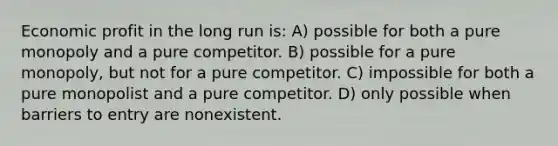 Economic profit in the long run is: A) possible for both a pure monopoly and a pure competitor. B) possible for a pure monopoly, but not for a pure competitor. C) impossible for both a pure monopolist and a pure competitor. D) only possible when barriers to entry are nonexistent.