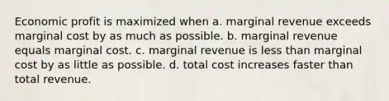 Economic profit is maximized when a. marginal revenue exceeds marginal cost by as much as possible. b. marginal revenue equals marginal cost. c. marginal revenue is less than marginal cost by as little as possible. d. total cost increases faster than total revenue.