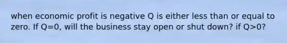 when economic profit is negative Q is either less than or equal to zero. If Q=0, will the business stay open or shut down? if Q>0?