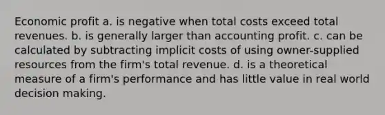 Economic profit a. is negative when total costs exceed total revenues. b. is generally larger than accounting profit. c. can be calculated by subtracting implicit costs of using owner-supplied resources from the firm's total revenue. d. is a theoretical measure of a firm's performance and has little value in real world decision making.