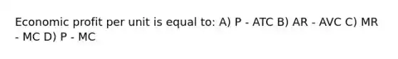 Economic profit per unit is equal to: A) P - ATC B) AR - AVC C) MR - MC D) P - MC