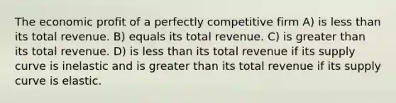 The economic profit of a perfectly competitive firm A) is less than its total revenue. B) equals its total revenue. C) is greater than its total revenue. D) is less than its total revenue if its supply curve is inelastic and is greater than its total revenue if its supply curve is elastic.