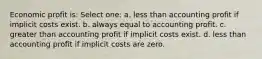 Economic profit is: Select one: a. less than accounting profit if implicit costs exist. b. always equal to accounting profit. c. greater than accounting profit if implicit costs exist. d. less than accounting profit if implicit costs are zero.