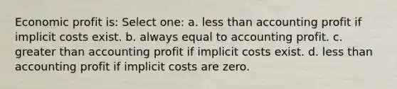 Economic profit is: Select one: a. less than accounting profit if implicit costs exist. b. always equal to accounting profit. c. greater than accounting profit if implicit costs exist. d. less than accounting profit if implicit costs are zero.