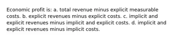 Economic profit is: a. total revenue minus explicit measurable costs. b. explicit revenues minus explicit costs. c. implicit and explicit revenues minus implicit and explicit costs. d. implicit and explicit revenues minus implicit costs.