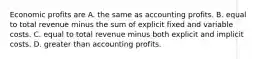 Economic profits are A. the same as accounting profits. B. equal to total revenue minus the sum of explicit fixed and variable costs. C. equal to total revenue minus both explicit and implicit costs. D. greater than accounting profits.