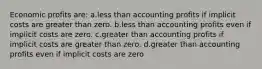 Economic profits are: a.less than accounting profits if implicit costs are greater than zero. b.less than accounting profits even if implicit costs are zero. c.greater than accounting profits if implicit costs are greater than zero. d.greater than accounting profits even if implicit costs are zero