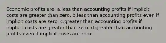 Economic profits are: a.less than accounting profits if implicit costs are greater than zero. b.less than accounting profits even if implicit costs are zero. c.greater than accounting profits if implicit costs are greater than zero. d.greater than accounting profits even if implicit costs are zero