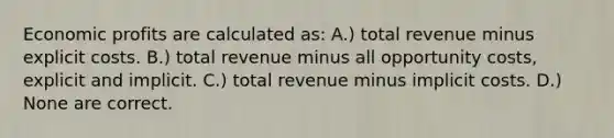 Economic profits are calculated as: A.) total revenue minus explicit costs. B.) total revenue minus all opportunity costs, explicit and implicit. C.) total revenue minus implicit costs. D.) None are correct.