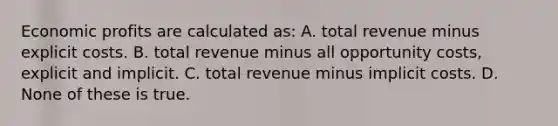 Economic profits are calculated as: A. total revenue minus explicit costs. B. total revenue minus all opportunity costs, explicit and implicit. C. total revenue minus implicit costs. D. None of these is true.