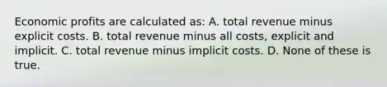 Economic profits are calculated as: A. total revenue minus explicit costs. B. total revenue minus all costs, explicit and implicit. C. total revenue minus implicit costs. D. None of these is true.