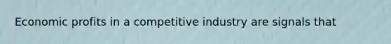 Economic profits in a competitive industry are signals that