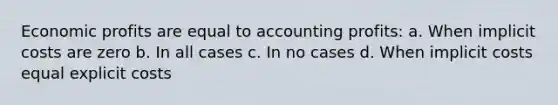 ​Economic profits are equal to accounting profits: a. ​When implicit costs are zero b. ​In all cases c. ​In no cases d. ​When implicit costs equal explicit costs