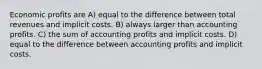 Economic profits are A) equal to the difference between total revenues and implicit costs. B) always larger than accounting profits. C) the sum of accounting profits and implicit costs. D) equal to the difference between accounting profits and implicit costs.