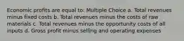 Economic profits are equal to: Multiple Choice a. Total revenues minus fixed costs b. Total revenues minus the costs of raw materials c. Total revenues minus the opportunity costs of all inputs d. Gross profit minus selling and operating expenses