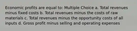 Economic profits are equal to: Multiple Choice a. Total revenues minus fixed costs b. Total revenues minus the costs of raw materials c. Total revenues minus the opportunity costs of all inputs d. Gross profit minus selling and operating expenses