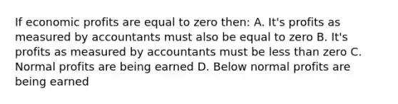 If economic profits are equal to zero then: A. It's profits as measured by accountants must also be equal to zero B. It's profits as measured by accountants must be less than zero C. Normal profits are being earned D. Below normal profits are being earned