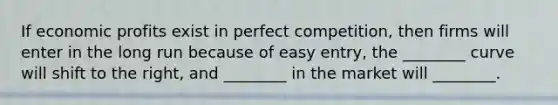 If economic profits exist in perfect competition, then firms will enter in the long run because of easy entry, the ________ curve will shift to the right, and ________ in the market will ________.