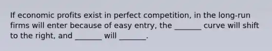 If economic profits exist in perfect competition, in the long-run firms will enter because of easy entry, the _______ curve will shift to the right, and _______ will _______.