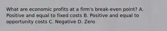 What are economic profits at a firm's break-even point? A. Positive and equal to fixed costs B. Positive and equal to opportunity costs C. Negative D. Zero