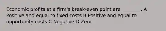 Economic profits at a firm's break-even point are ________. A Positive and equal to fixed costs B Positive and equal to opportunity costs C Negative D Zero