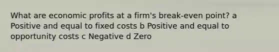 What are economic profits at a firm's break-even point? a Positive and equal to fixed costs b Positive and equal to opportunity costs c Negative d Zero