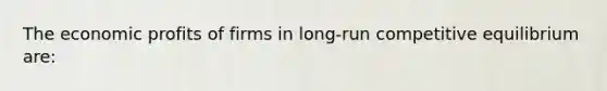 The economic profits of firms in long-run competitive equilibrium are:
