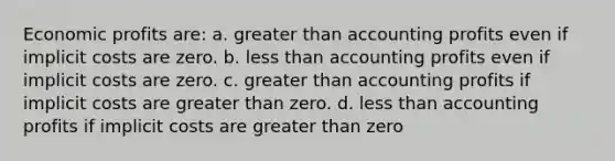 ​Economic profits are: a. ​<a href='https://www.questionai.com/knowledge/ktgHnBD4o3-greater-than' class='anchor-knowledge'>greater than</a> accounting profits even if implicit costs are zero. b. ​<a href='https://www.questionai.com/knowledge/k7BtlYpAMX-less-than' class='anchor-knowledge'>less than</a> accounting profits even if implicit costs are zero. c. ​greater than accounting profits if implicit costs are greater than zero. d. ​less than accounting profits if implicit costs are greater than zero