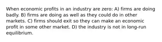 When economic profits in an industry are zero: A) firms are doing badly. B) firms are doing as well as they could do in other markets. C) firms should exit so they can make an economic profit in some other market. D) the industry is not in long-run equilibrium.