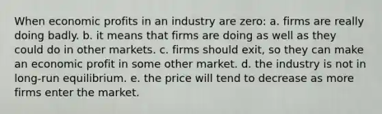 When economic profits in an industry are zero: a. firms are really doing badly. b. it means that firms are doing as well as they could do in other markets. c. firms should exit, so they can make an economic profit in some other market. d. the industry is not in long-run equilibrium. e. the price will tend to decrease as more firms enter the market.