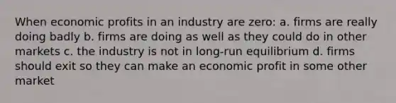 When economic profits in an industry are zero: a. firms are really doing badly b. firms are doing as well as they could do in other markets c. the industry is not in long-run equilibrium d. firms should exit so they can make an economic profit in some other market