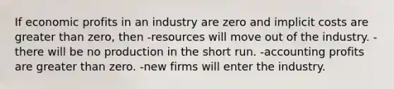 If economic profits in an industry are zero and implicit costs are greater than zero, then -resources will move out of the industry. -there will be no production in the short run. -accounting profits are greater than zero. -new firms will enter the industry.