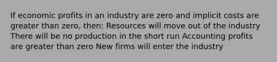 If economic profits in an industry are zero and implicit costs are <a href='https://www.questionai.com/knowledge/ktgHnBD4o3-greater-than' class='anchor-knowledge'>greater than</a> zero, then: Resources will move out of the industry There will be no production in the short run Accounting profits are greater than zero New firms will enter the industry