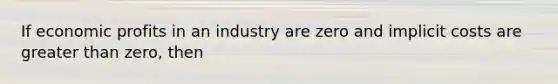 If economic profits in an industry are zero and implicit costs are greater than zero, then